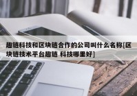 趣链科技和区块链合作的公司叫什么名称[区块链技术平台趣链 科技哪里好]